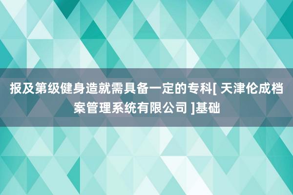 报及第级健身造就需具备一定的专科[ 天津伦成档案管理系统有限公司 ]基础