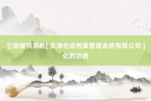 它能提供系统[ 天津伦成档案管理系统有限公司 ]化的劝诱
